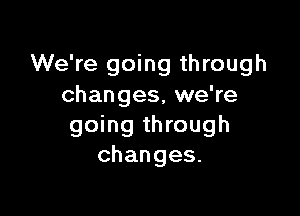 We're going through
changes, we're

going through
changes.