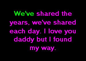 We've shared the
years, we've shared

each day. I love you
daddy but I found

my way.
