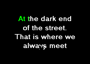 At the dark end
of the street.

That is where we
alwav,s meet