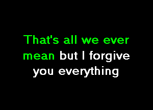 That's all we ever

mean but I forgive
you everything