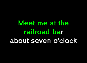 Meet me at the

railroad bar
about seven o'clock