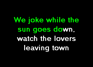 We joke while the
sun goes down,

watch the lovers
leaving town