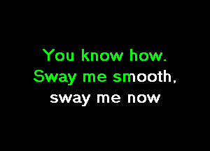 You know how.

Sway me smooth,
sway me now