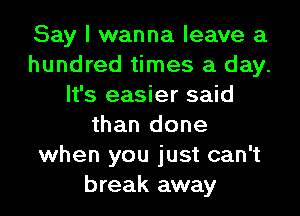 Say I wanna leave a
hundred times a day.
It's easier said
than done
when you just can't
break away