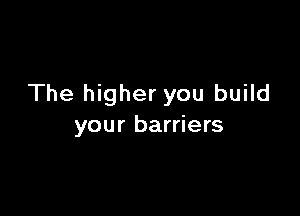 The higher you build

your barriers