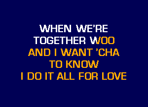 WHEN WE'RE
TOGETHER W00
AND I WANT 'CHA
TO KNOW
I DO IT ALL FOR LOVE