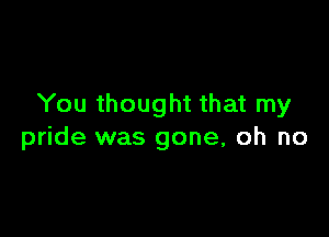 You thought that my

pride was gone, oh no