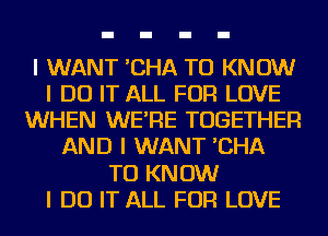 I WANT 'CHA TO KNOW
I DO IT ALL FOR LOVE
WHEN WE'RE TOGETHER
AND I WANT 'CHA
TO KNOW
I DO IT ALL FOR LOVE