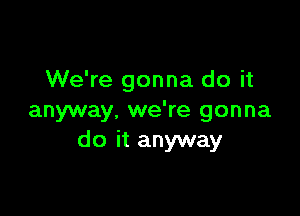 We're gonna do it

anyway, we're gonna
do it anyway