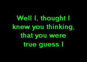 Well I, thought I
knew you thinking,

that you were
true guess I