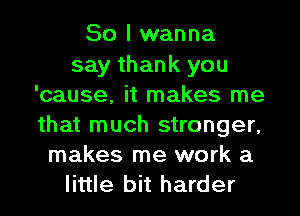 So I wanna
say thank you
'cause, it makes me
that much stronger,
makes me work a
little bit harder