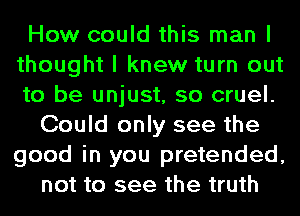 How could this man I
thought I knew turn out
to be unjust, so cruel.

Could only see the
good in you pretended,
not to see the truth