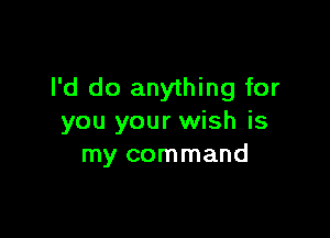 I'd do anything for

you your wish is
my command