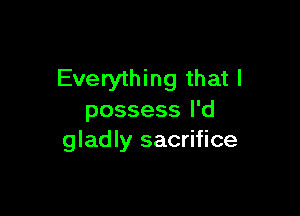 Everything that I

possess I'd
gladly sacrifice