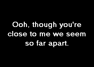 Ooh, though you're

close to me we seem
so far apart.