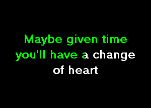 Maybe given time

you'll have a change
of heart