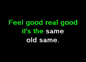 Feel good real good

it's the same
old same.