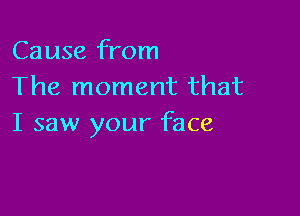 Cause from
The moment that

I saw your face