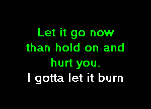 Let it go now
than hold on and

hurt you.
I gotta let it burn