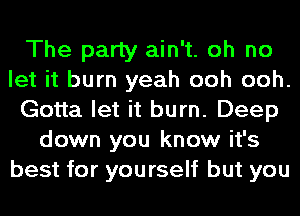 The party ain't. oh no
let it burn yeah ooh ooh.
Gotta let it burn. Deep
down you know it's
best for yourself but you