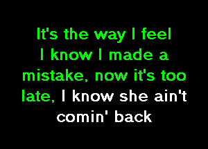 It's the way I feel
I know I made a

mistake, now it's too
late, I know she ain't
comin' back