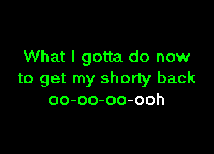 What I gotta do now

to get my shorty back
oo-oo-oo-ooh