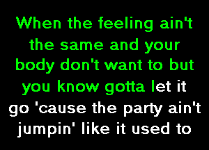 When the feeling ain't

the same and your
body don't want to but

you know gotta let it
go 'cause the party ain't
jumpin' like it used to