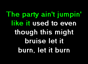 The party ain't jumpin'
like it used to even

though this might
bruise let it
burn. let it burn