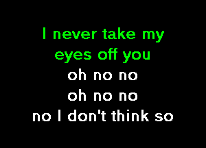 I never take my
eyes off you

oh no no
oh no no
no I don't think so