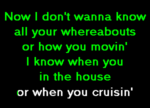 Now I don't wanna know
all your whereabouts
or how you movin'

I know when you
in the house

or when you cruisin'