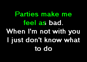 Parties make me
feel as bad.

When I'm not with you
I just don't know what
to do