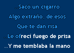 ..Sac6 un cigarro
Algo extrar'io, de esos
Que te dan risa
..Le ofreci fuego de prisa

..Y me temblaba la mano