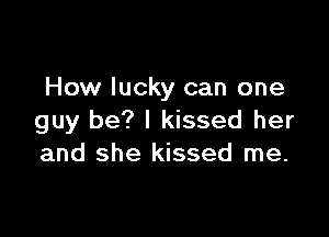 How lucky can one

guy be? I kissed her
and she kissed me.