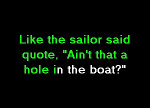 Like the sailor said

quote, Ain't that a
hole in the boat?