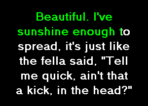 Beautiful. I've
sunshine enough to
spread, it's just like
the fella said, Tell
me quick, ain't that
a kick, in the head?
