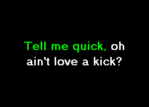 Tell me quick, oh

ain't love a kick?