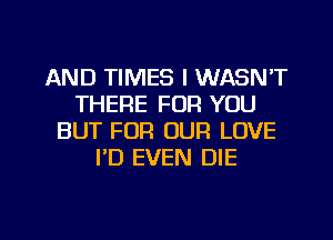 AND TIMES I WASN'T
THERE FOR YOU
BUT FOR OUR LOVE
I'D EVEN DIE

g