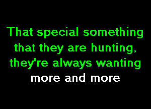 That special something

that they are hunting,
they're always wanting
more and more