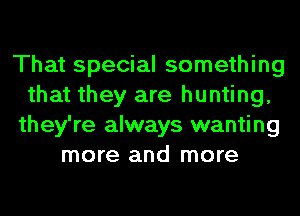 That special something
that they are hunting,
they're always wanting
more and more