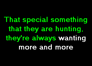 That special something
that they are hunting,
they're always wanting
more and more