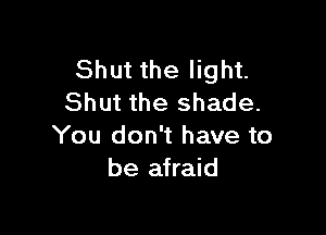 Shut the light.
Shut the shade.

You don't have to
be afraid