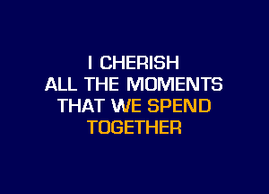 l CHERISH
ALL THE MOMENTS

THAT WE SPEND
TOGETHER