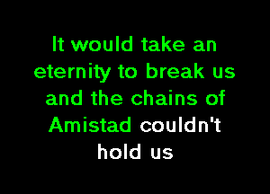 It would take an
eternity to break us

and the chains of
Amistad couldn't
hold us