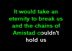 It would take an
eternity to break us

and the chains of
Amistad couldn't
hold us