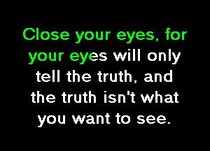 Close your eyes, for
your eyes will only

tell the truth, and
the truth isn't what
you want to see.