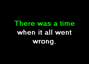 There was a time

when it all went
wrong.