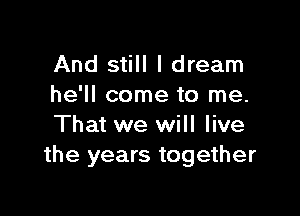 And still I dream
he'll come to me.

That we will live
the years together