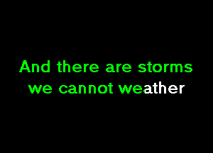 And there are storms

we can not weather