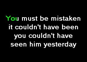 You must be mistaken
it couldn't have been
you couldn't have
seen him yesterday