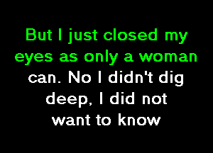 But I just closed my
eyes as only a woman

can. No I didn't dig
deep, I did not
want to know